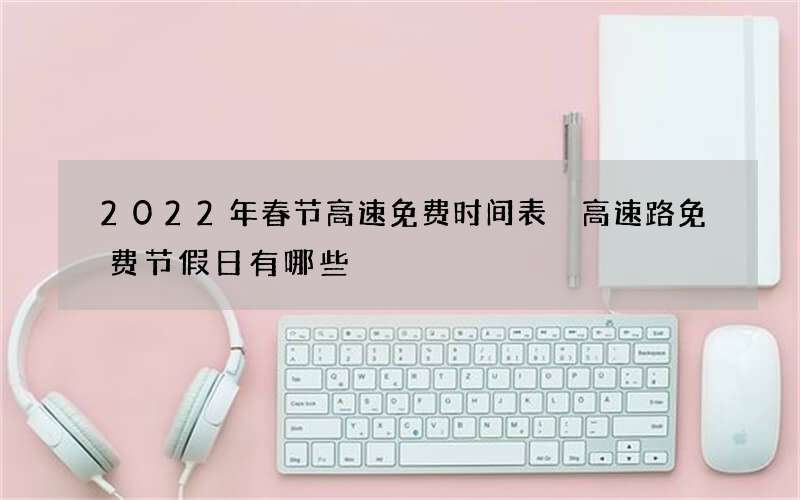 2022年春节高速免费时间表 高速路免费节假日有哪些